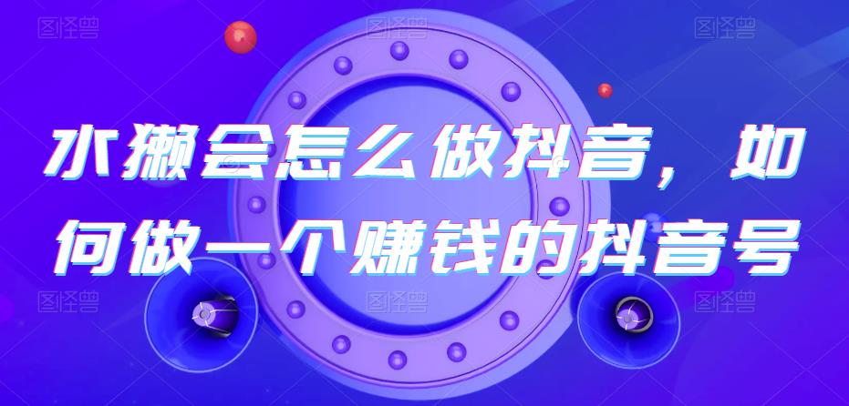 水獭会：怎么在抖音上做赚钱的抖音号？掌握抖音变现模式和实操技巧