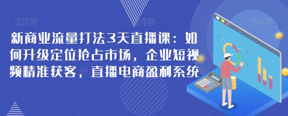 新商业流量打法3天直播课：升级定位、企业短视频获客及直播电商盈利系统