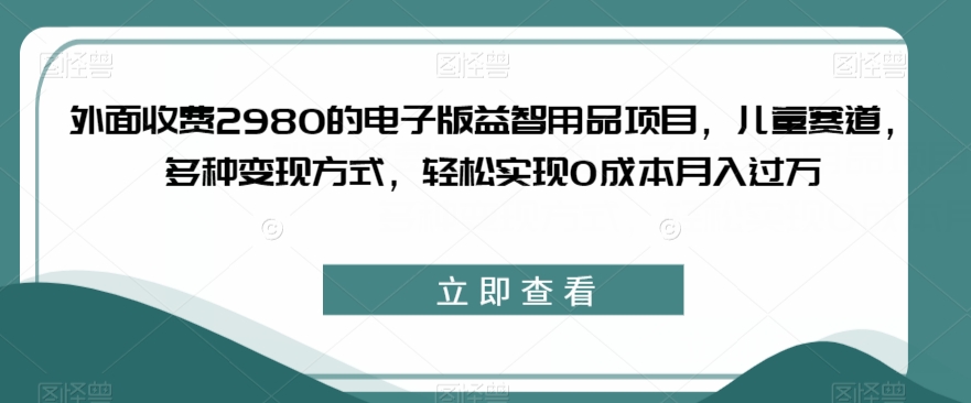 外面收费2980的电子版益智用品项目，儿童赛道，多种变现方式，轻松实现0成本月入过万