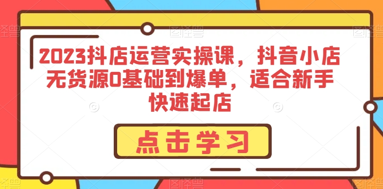 2023抖店运营实操课，抖音小店无货源0基础到爆单，适合新手快速起店