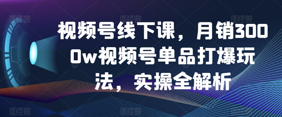 视频号线下课，月销3000w视频号单品打爆玩法，实操全解析