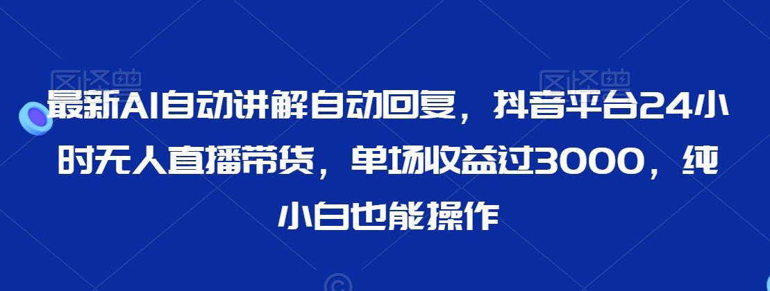 最新AI自动讲解自动回复，抖音平台24小时无人直播带货，单场收益过3000，纯小白也能操作【揭秘】