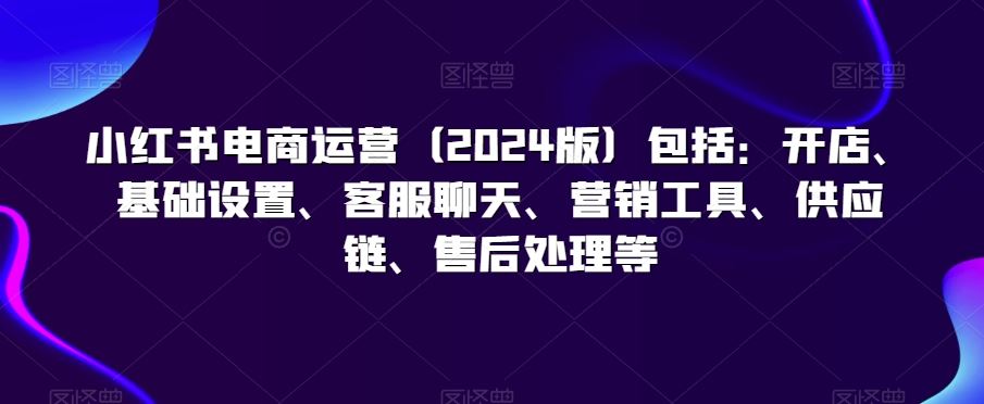 小红书电商运营（2024版）包括：开店、基础设置、客服聊天、营销工具、供应链、售后处理等