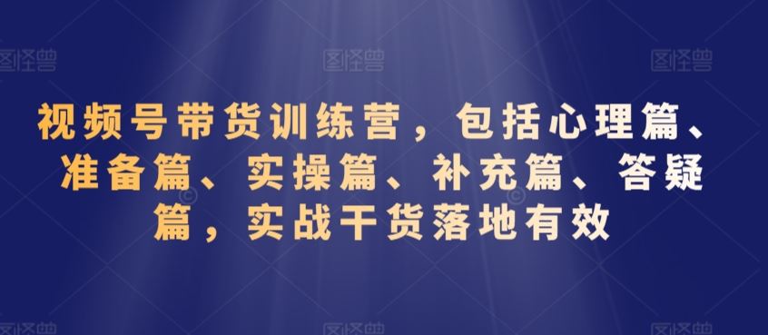 视频号带货训练营，包括心理篇、准备篇、实操篇、补充篇、答疑篇，实战干货落地有效