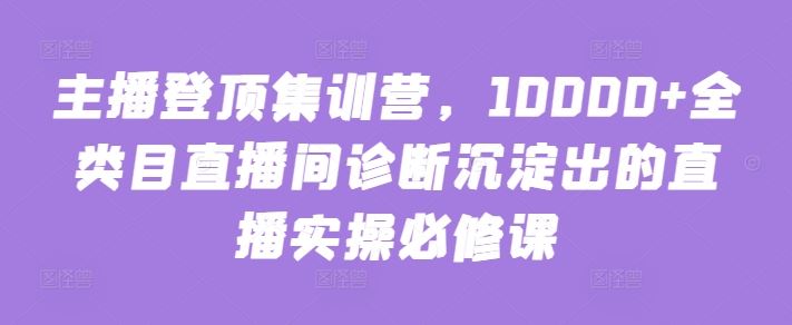 主播登顶集训营，10000+全类目直播间诊断沉淀出的直播实操必修课