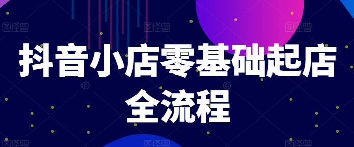 抖音小店零基础起店全流程，快速打造单品爆款技巧、商品卡引流模式与推流算法等