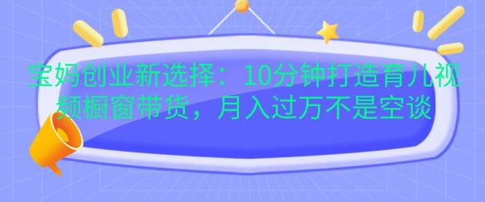 宝妈创业新选择：10分钟打造育儿视频橱窗带货，月入过W不是空谈【揭秘】