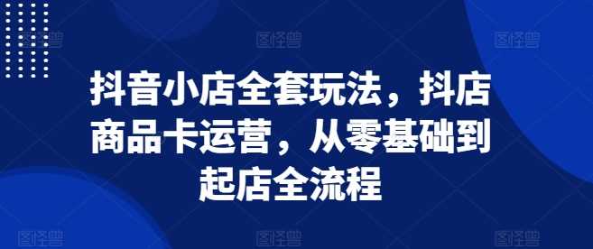 抖音小店全套玩法，抖店商品卡运营，从零基础到起店全流程